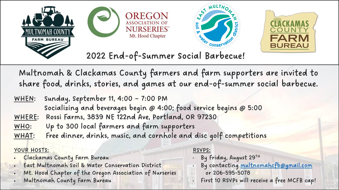 Flier: 2022 End of Summer Social Barbecue! / Multnomah and Clackamas County farmers and farm supporters are invited to share food, drinks, stories and games at our end-of-summer social barbecue. / When: Sunday, September 11th, 4-7 PM / Where: Rossi Farms, 3839 NE 122nd Ave, Portland, OR 97230 / Who: Up to 300 local farmers and farm supporters / What: Free dinner, drinks, music, and cornhole and disc golf competititions. Your hosts: Clackamas County Farm Bureau, East Multnomah Soil and Water Conservation District, Mt. Hood Chapter of the Oregon Association of Nurseries, Multnomah County Farm Bureau